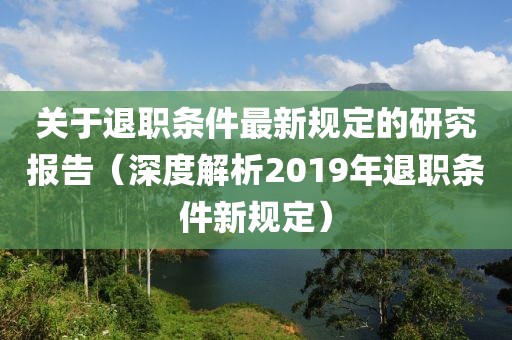 關(guān)于退職條件最新規(guī)定的研究報告（深度解析2019年退職條件新規(guī)定）