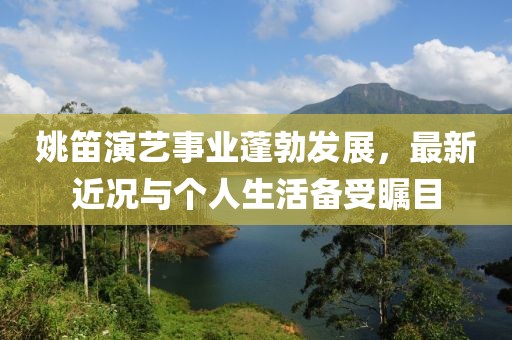 姚笛演藝事業(yè)蓬勃發(fā)展，最新近況與個人生活備受矚目