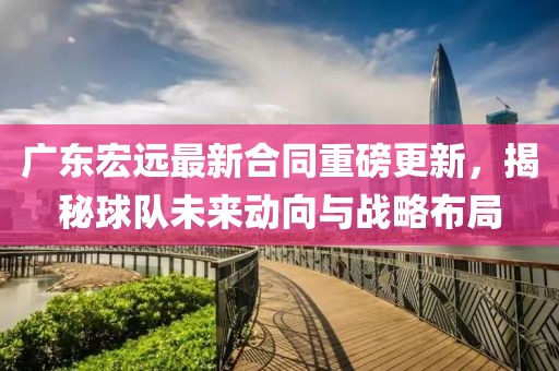 廣東宏遠(yuǎn)最新合同重磅更新，揭秘球隊(duì)未來(lái)動(dòng)向與戰(zhàn)略布局