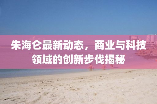 朱海侖最新動態(tài)，商業(yè)與科技領(lǐng)域的創(chuàng)新步伐揭秘