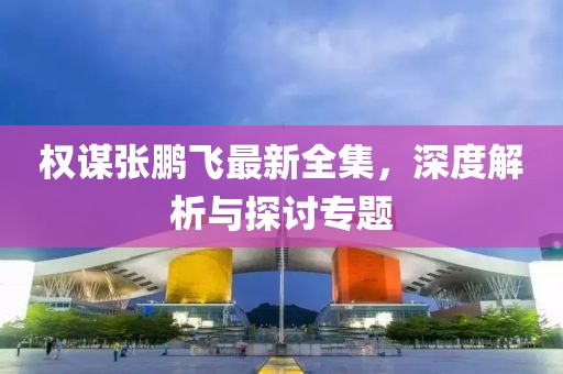 權(quán)謀張鵬飛最新全集，深度解析與探討專題