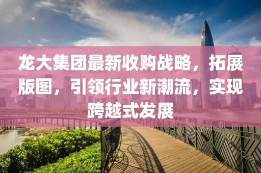 龍大集團最新收購戰(zhàn)略，拓展版圖，引領行業(yè)新潮流，實現(xiàn)跨越式發(fā)展