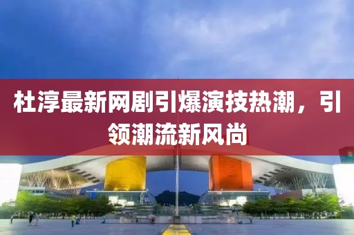 杜淳最新網(wǎng)劇引爆演技熱潮，引領(lǐng)潮流新風(fēng)尚