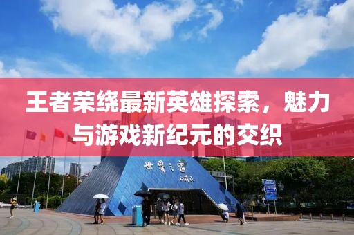 王者榮繞最新英雄探索，魅力與游戲新紀(jì)元的交織