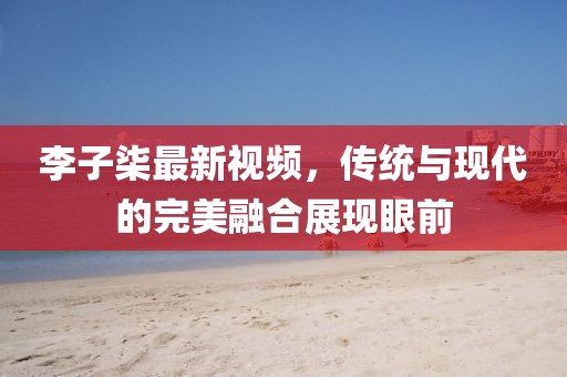 李子柒最新視頻，傳統(tǒng)與現(xiàn)代的完美融合展現(xiàn)眼前
