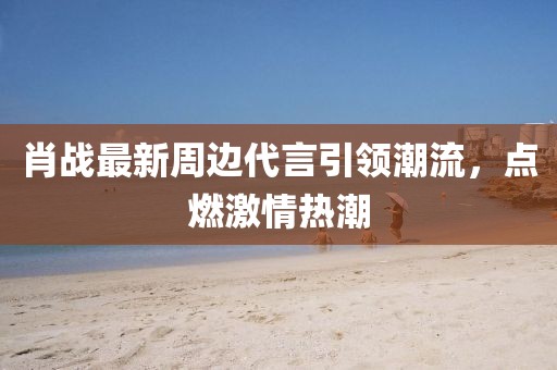 肖戰(zhàn)最新周邊代言引領(lǐng)潮流，點(diǎn)燃激情熱潮