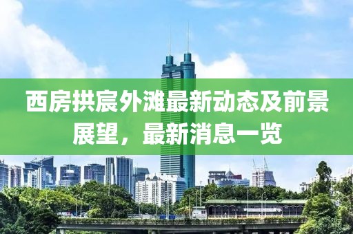 西房拱宸外灘最新動態(tài)及前景展望，最新消息一覽