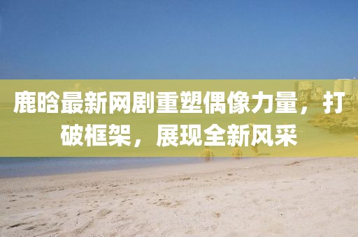 鹿晗最新網(wǎng)劇重塑偶像力量，打破框架，展現(xiàn)全新風(fēng)采