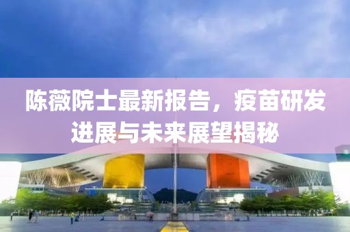 陳薇院士最新報(bào)告，疫苗研發(fā)進(jìn)展與未來展望揭秘