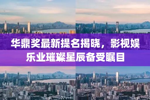 華鼎獎最新提名揭曉，影視娛樂業(yè)璀璨星辰備受矚目