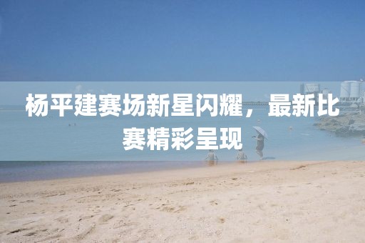 楊平建賽場新星閃耀，最新比賽精彩呈現(xiàn)