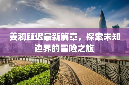 姜瀾顧遲最新篇章，探索未知邊界的冒險之旅