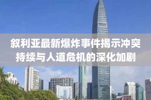敘利亞最新爆炸事件揭示沖突持續(xù)與人道危機(jī)的深化加劇