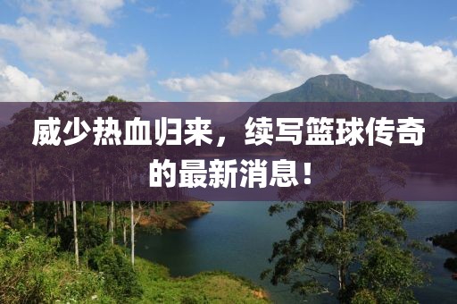 威少熱血?dú)w來，續(xù)寫籃球傳奇的最新消息！