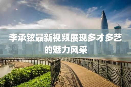 李承鉉最新視頻展現(xiàn)多才多藝的魅力風(fēng)采