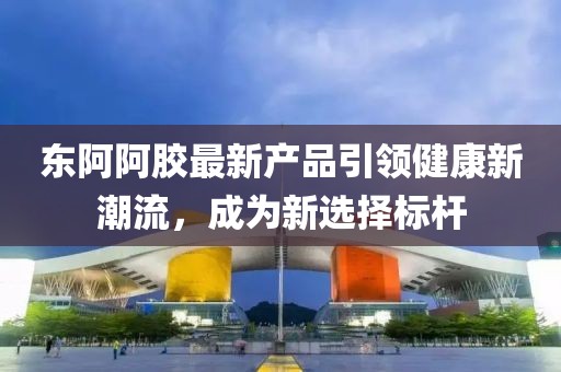 東阿阿膠最新產品引領健康新潮流，成為新選擇標桿