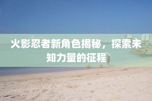 火影忍者新角色揭秘，探索未知力量的征程
