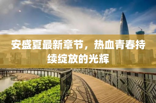 安盛夏最新章節(jié)，熱血青春持續(xù)綻放的光輝