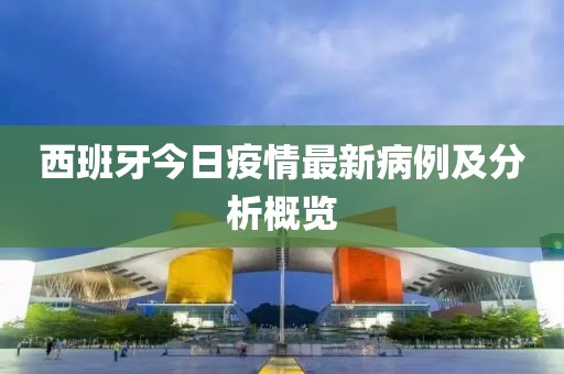 西班牙今日疫情最新病例及分析概覽