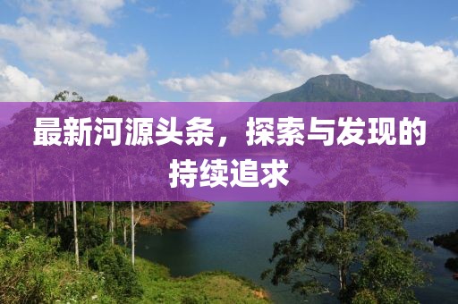 最新河源頭條，探索與發(fā)現(xiàn)的持續(xù)追求