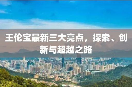 王倫寶最新三大亮點(diǎn)，探索、創(chuàng)新與超越之路