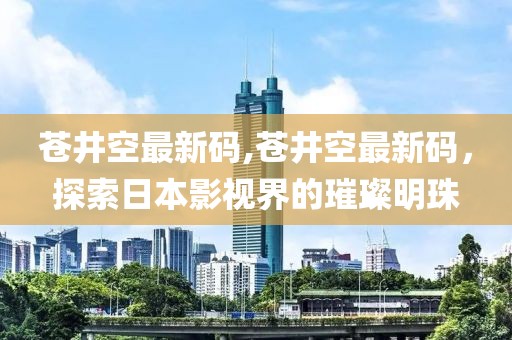 蒼井空最新碼,蒼井空最新碼，探索日本影視界的璀璨明珠