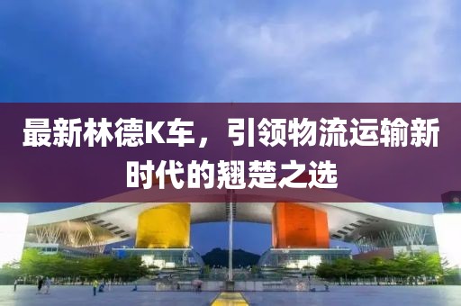 最新林德K車，引領(lǐng)物流運(yùn)輸新時代的翹楚之選