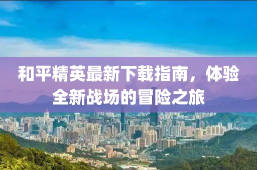 和平精英最新下載指南，體驗(yàn)全新戰(zhàn)場(chǎng)的冒險(xiǎn)之旅
