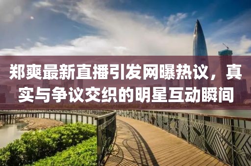 鄭爽最新直播引發(fā)網(wǎng)曝?zé)嶙h，真實(shí)與爭(zhēng)議交織的明星互動(dòng)瞬間