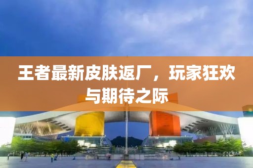 王者最新皮膚返廠，玩家狂歡與期待之際