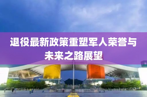 退役最新政策重塑軍人榮譽(yù)與未來之路展望
