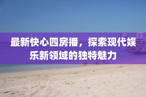 最新快心四房播，探索現(xiàn)代娛樂新領(lǐng)域的獨特魅力