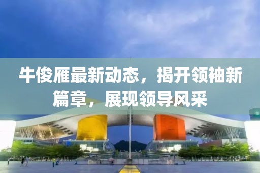 牛俊雁最新動態(tài)，揭開領(lǐng)袖新篇章，展現(xiàn)領(lǐng)導(dǎo)風(fēng)采