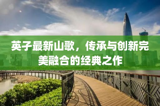 英孑最新山歌，傳承與創(chuàng)新完美融合的經(jīng)典之作