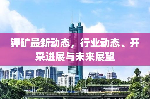 鉀礦最新動態(tài)，行業(yè)動態(tài)、開采進展與未來展望