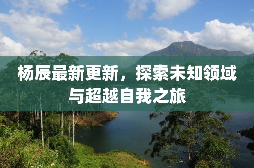 楊辰最新更新，探索未知領(lǐng)域與超越自我之旅