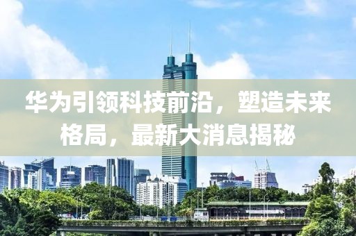 華為引領(lǐng)科技前沿，塑造未來格局，最新大消息揭秘