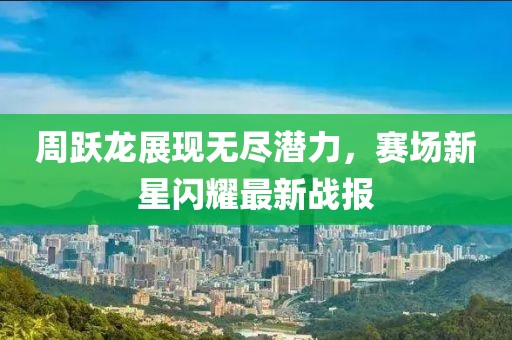 周躍龍展現(xiàn)無盡潛力，賽場(chǎng)新星閃耀最新戰(zhàn)報(bào)