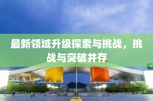 最新領(lǐng)域升級(jí)探索與挑戰(zhàn)，挑戰(zhàn)與突破并存