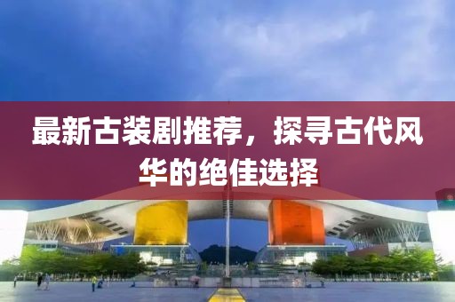最新古裝劇推薦，探尋古代風(fēng)華的絕佳選擇
