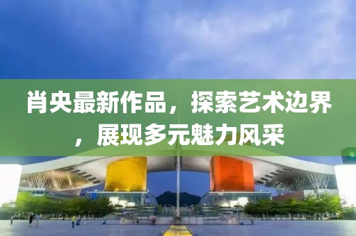 肖央最新作品，探索藝術邊界，展現(xiàn)多元魅力風采