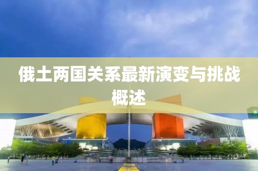 俄土兩國關(guān)系最新演變與挑戰(zhàn)概述