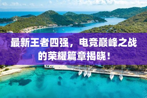 最新王者四強(qiáng)，電競(jìng)巔峰之戰(zhàn)的榮耀篇章揭曉！