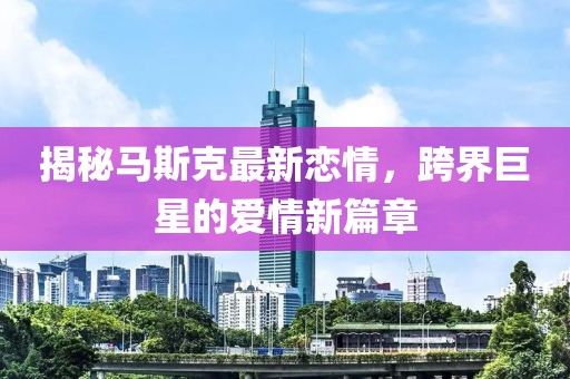 揭秘馬斯克最新戀情，跨界巨星的愛情新篇章