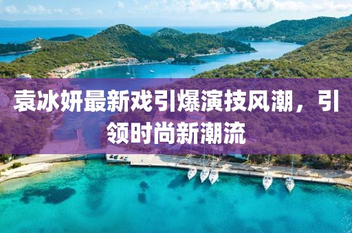 袁冰妍最新戲引爆演技風(fēng)潮，引領(lǐng)時(shí)尚新潮流