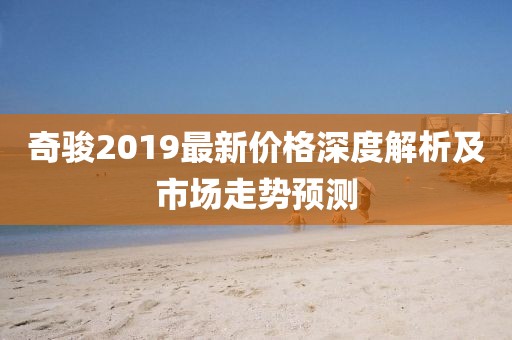 奇駿2019最新價(jià)格深度解析及市場(chǎng)走勢(shì)預(yù)測(cè)