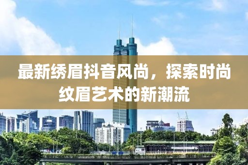 最新繡眉抖音風(fēng)尚，探索時尚紋眉藝術(shù)的新潮流