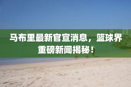 馬布里最新官宣消息，籃球界重磅新聞揭秘！