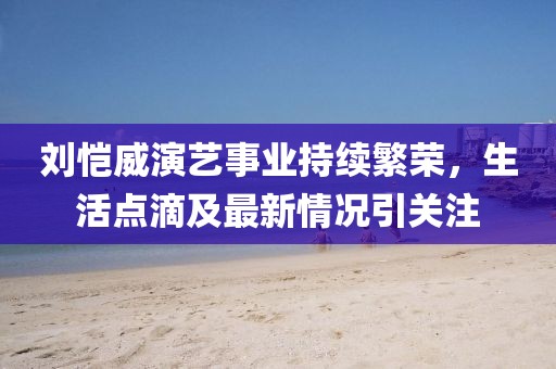 劉愷威演藝事業(yè)持續(xù)繁榮，生活點滴及最新情況引關(guān)注