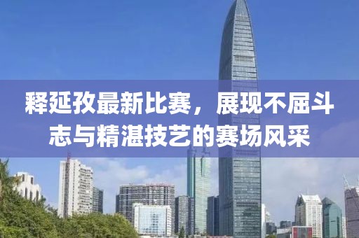 釋延孜最新比賽，展現(xiàn)不屈斗志與精湛技藝的賽場風(fēng)采